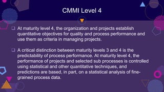 CMMI Level 4
 At maturity level 4, the organization and projects establish
quantitative objectives for quality and process performance and
use them as criteria in managing projects.
 A critical distinction between maturity levels 3 and 4 is the
predictability of process performance. At maturity level 4, the
performance of projects and selected sub processes is controlled
using statistical and other quantitative techniques, and
predictions are based, in part, on a statistical analysis of fine-
grained process data.
 