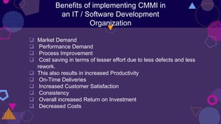 Benefits of implementing CMMI in
an IT / Software Development
Organization
 Market Demand
 Performance Demand
 Process Improvement
 Cost saving in terms of lesser effort due to less defects and less
rework.
 This also results in increased Productivity
 On-Time Deliveries
 Increased Customer Satisfaction
 Consistency
 Overall increased Return on Investment
 Decreased Costs
 