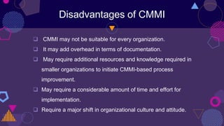 Disadvantages of CMMI
 CMMI may not be suitable for every organization.
 It may add overhead in terms of documentation.
 May require additional resources and knowledge required in
smaller organizations to initiate CMMI-based process
improvement.
 May require a considerable amount of time and effort for
implementation.
 Require a major shift in organizational culture and attitude.
 