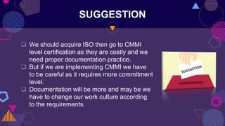 SUGGESTION
 We should acquire ISO then go to CMMI
level certification as they are costly and we
need proper documentation practice.
 But if we are implementing CMMI we have
to be careful as it requires more commitment
level.
 Documentation will be more and may be we
have to change our work culture according
to the requirements.
 
