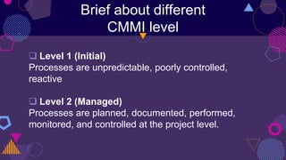 Brief about different
CMMI level
 Level 1 (Initial)
Processes are unpredictable, poorly controlled,
reactive
 Level 2 (Managed)
Processes are planned, documented, performed,
monitored, and controlled at the project level.
 