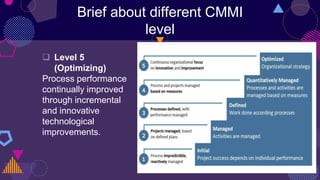 Brief about different CMMI
level
 Level 5
(Optimizing)
Process performance
continually improved
through incremental
and innovative
technological
improvements.
 