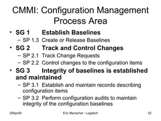 CMMI: Configuration Management Process Area SG 1 Establish Baselines SP 1.3 Create or Release Baselines SG 2 Track and Control Changes SP 2.1 Track Change Requests SP 2.2 Control changes to the configuration items SG 3 Integrity of baselines is established and maintained SP 3.1 Establish and maintain records describing configuration items SP 3.2 Perform configuration audits to maintain integrity of the configuration baselines 