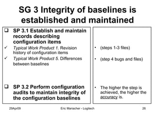 SG 3 Integrity of baselines is established and maintained SP 3.1 Establish and maintain records describing configuration items Typical Work Product 1.  Revision history of configuration items Typical Work Product 5.  Differences between baselines   SP 3.2 Perform configuration audits to maintain integrity of the configuration baselines (steps 1-3 files) (step 4 bugs and files) The higher the step is achieved, the higher the  accuracy  is. 