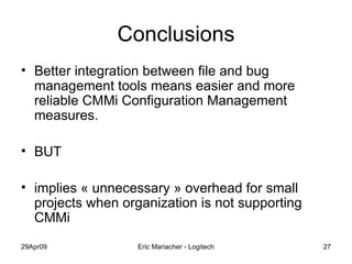 Conclusions Better integration between file and bug management tools means easier and more reliable CMMi Configuration Management measures. BUT implies « unnecessary » overhead for small projects when organization is not supporting CMMi 
