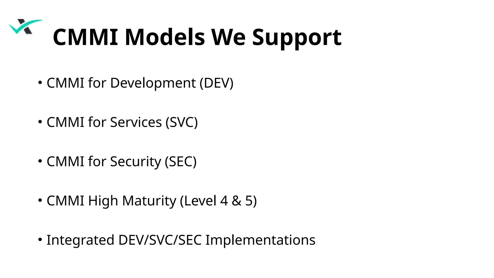 CMMI Models We Support
• CMMI for Development (DEV)
• CMMI for Services (SVC)
• CMMI for Security (SEC)
• CMMI High Maturity (Level 4 & 5)
• Integrated DEV/SVC/SEC Implementations
 