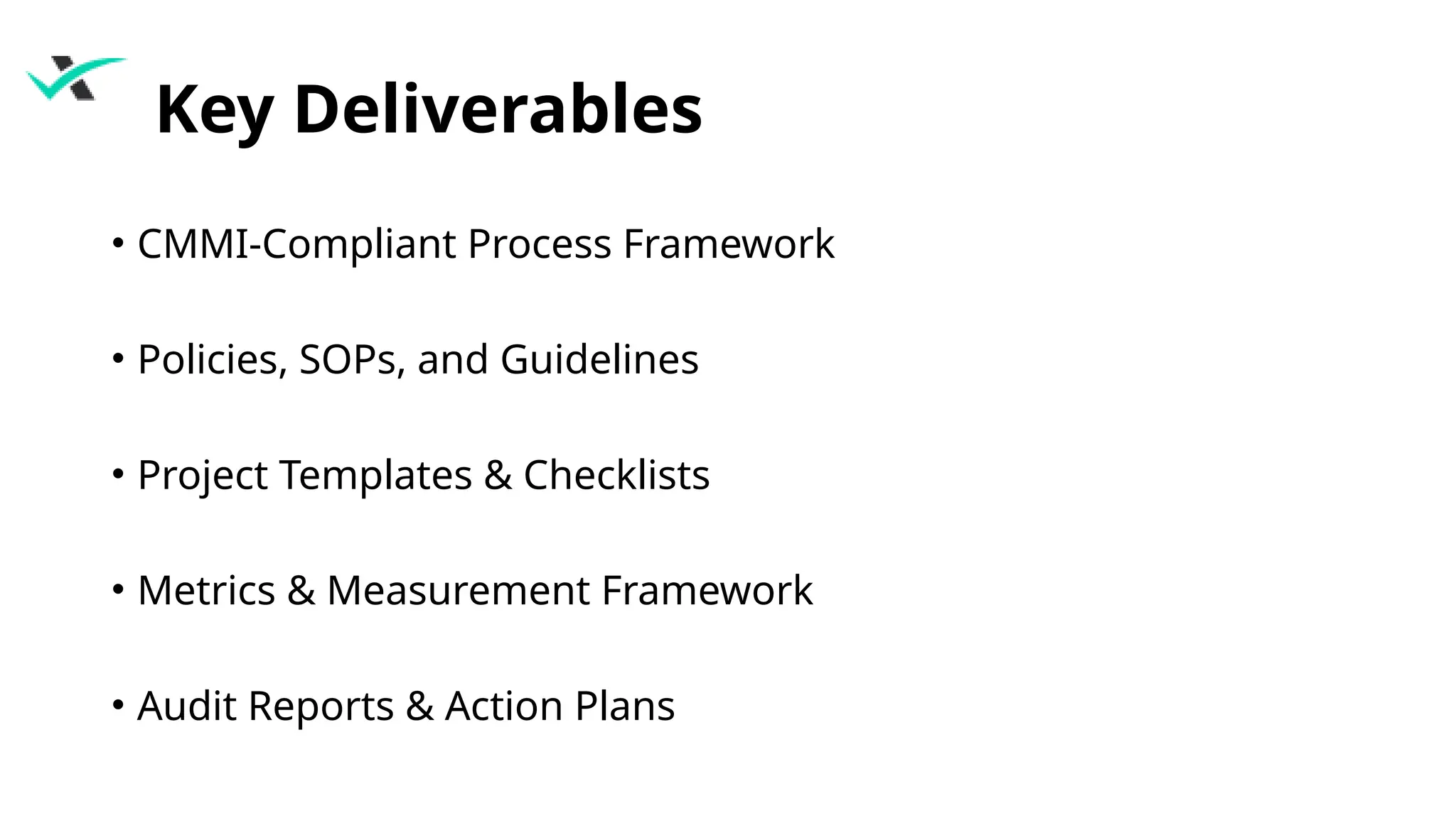 Key Deliverables
• CMMI-Compliant Process Framework
• Policies, SOPs, and Guidelines
• Project Templates & Checklists
• Metrics & Measurement Framework
• Audit Reports & Action Plans
 