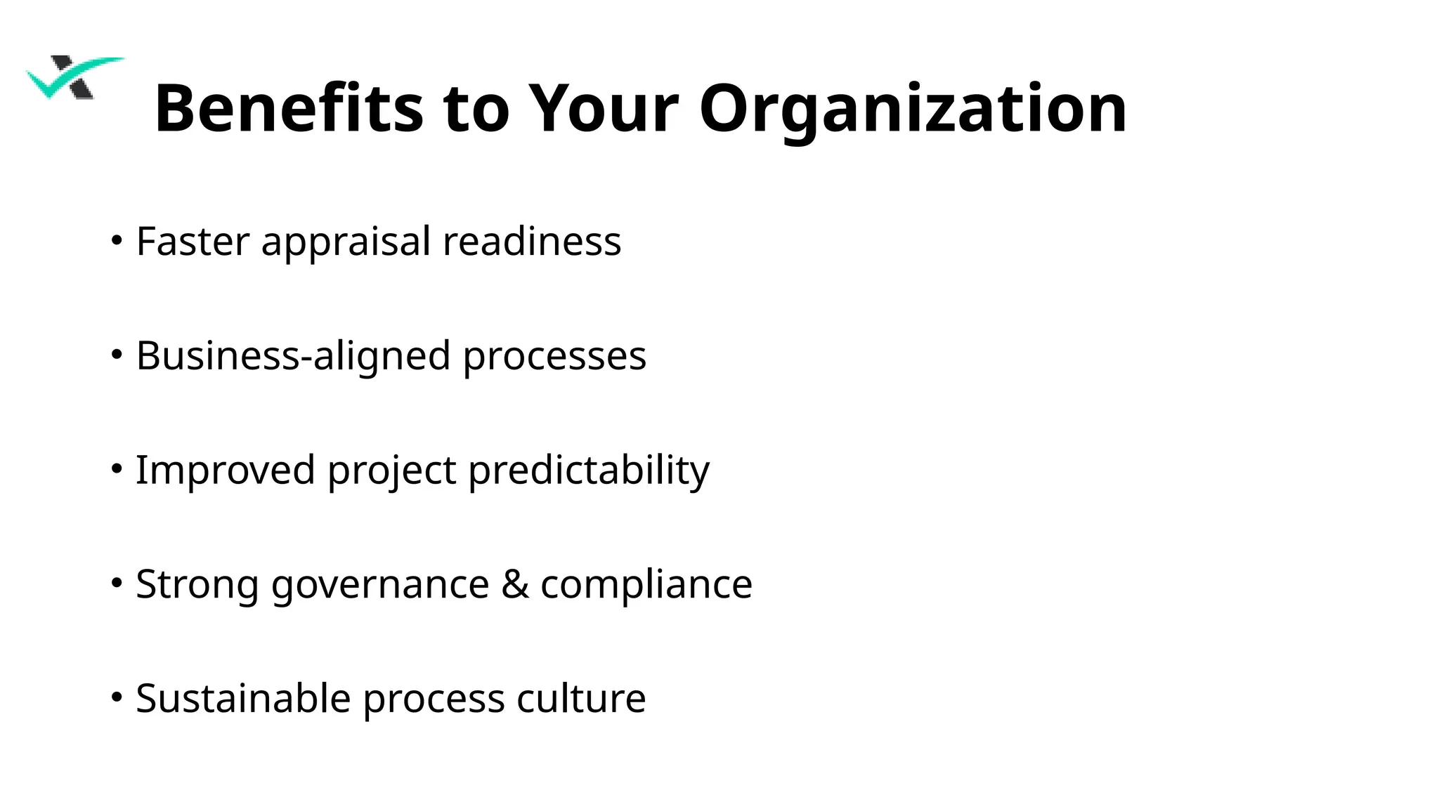 Benefits to Your Organization
• Faster appraisal readiness
• Business-aligned processes
• Improved project predictability
• Strong governance & compliance
• Sustainable process culture
 