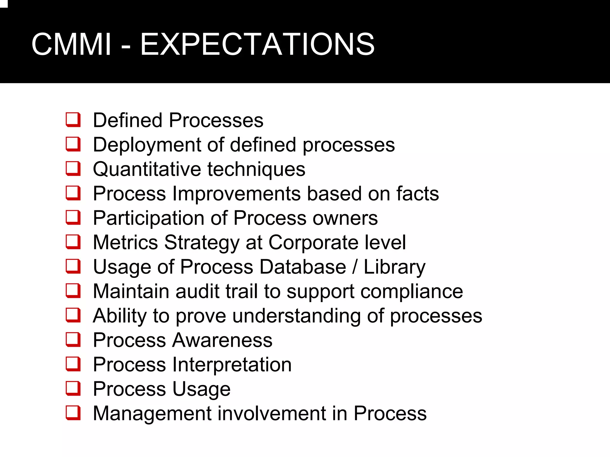 CMMI - EXPECTATIONS

   Defined Processes
   Deployment of defined processes
   Quantitative techniques
   Process Improvements based on facts
   Participation of Process owners
   Metrics Strategy at Corporate level
   Usage of Process Database / Library
   Maintain audit trail to support compliance
   Ability to prove understanding of processes
   Process Awareness
   Process Interpretation
   Process Usage
   Management involvement in Process
 