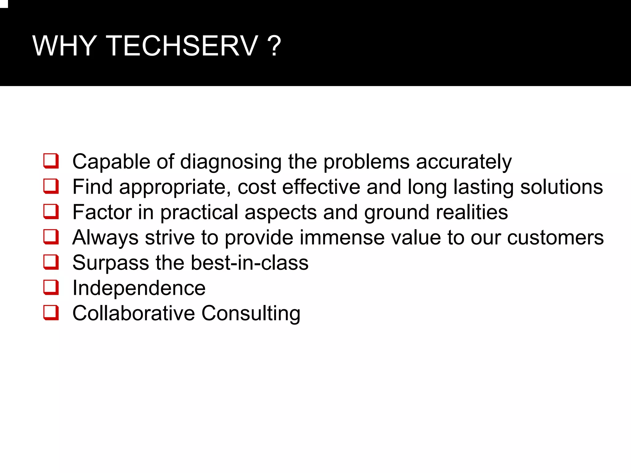 WHY TECHSERV ?



  Capable of diagnosing the problems accurately
  Find appropriate, cost effective and long lasting solutions
  Factor in practical aspects and ground realities
  Always strive to provide immense value to our customers
  Surpass the best-in-class
  Independence
  Collaborative Consulting
 