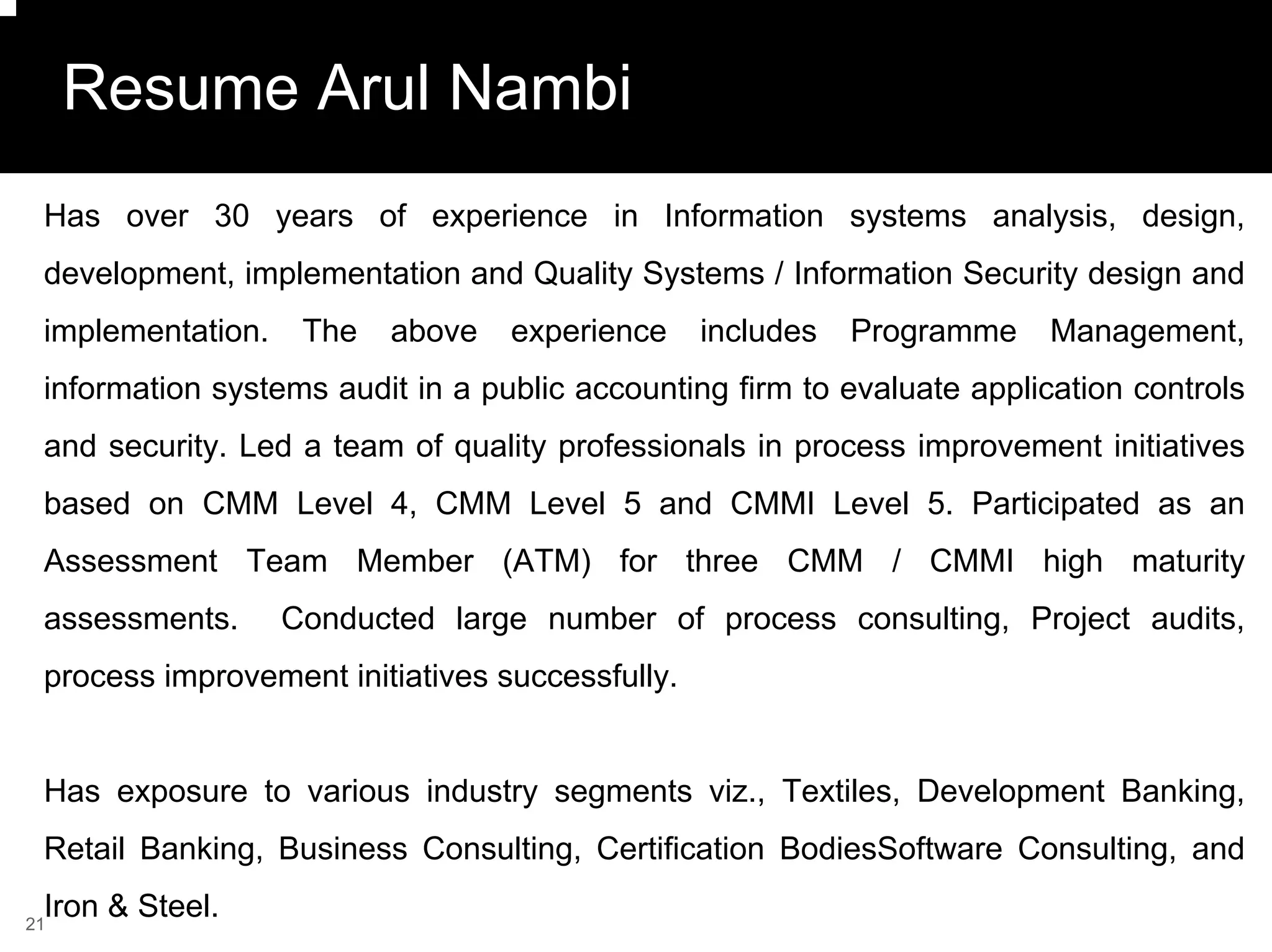 Resume Arul Nambi
 Has over 30 years of experience in Information systems analysis, design,
 development, implementation and Quality Systems / Information Security design and
 implementation.    The   above   experience     includes   Programme    Management,
 information systems audit in a public accounting firm to evaluate application controls
 and security. Led a team of quality professionals in process improvement initiatives
 based on CMM Level 4, CMM Level 5 and CMMI Level 5. Participated as an
 Assessment Team Member (ATM) for three CMM / CMMI high maturity
 assessments.      Conducted large number of process consulting, Project audits,
 process improvement initiatives successfully.


 Has exposure to various industry segments viz., Textiles, Development Banking,
 Retail Banking, Business Consulting, Certification BodiesSoftware Consulting, and
 Iron & Steel.
21
 