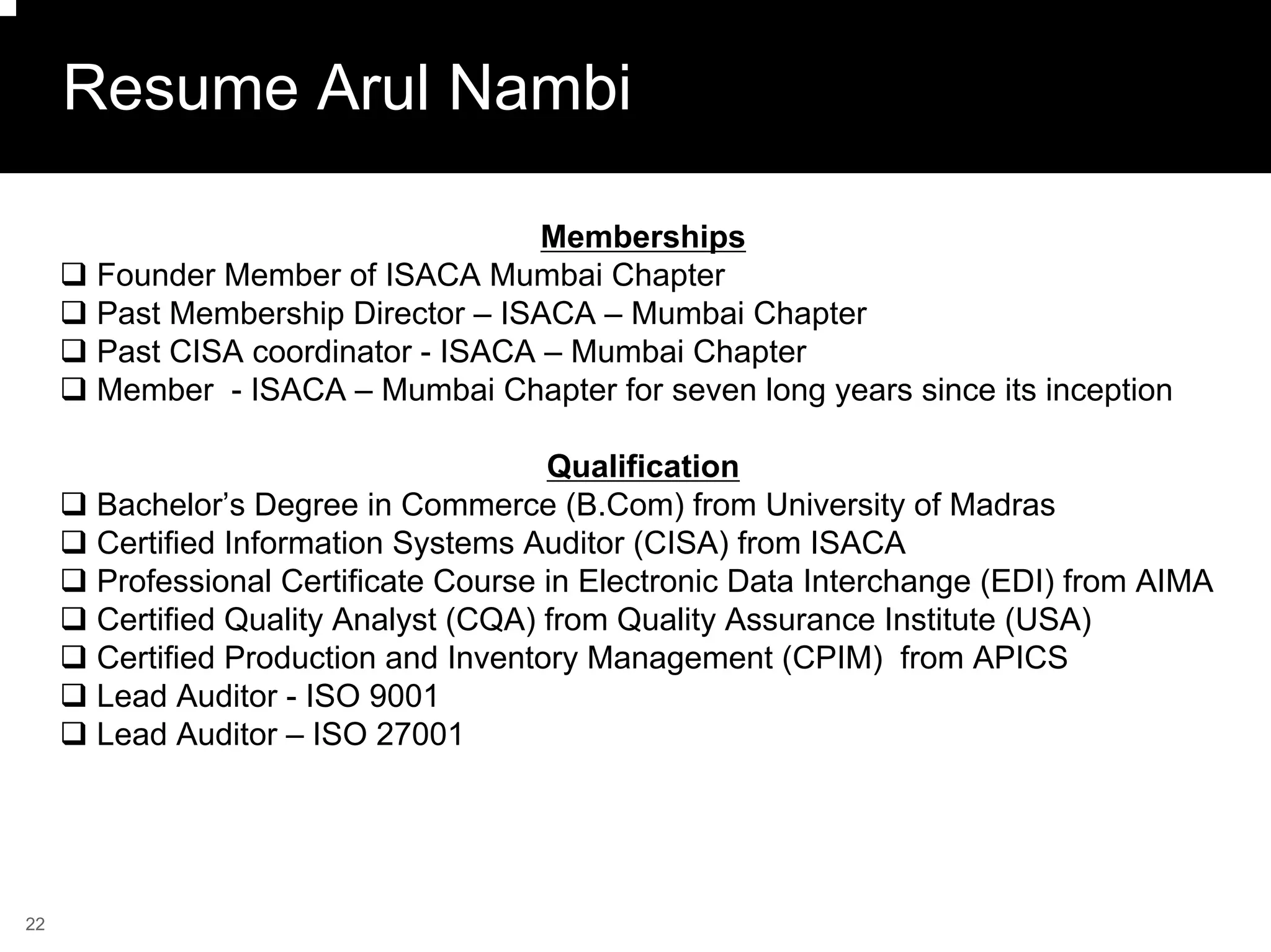 Resume Arul Nambi

                                    Memberships
      Founder Member of ISACA Mumbai Chapter
      Past Membership Director – ISACA – Mumbai Chapter
      Past CISA coordinator - ISACA – Mumbai Chapter
      Member - ISACA – Mumbai Chapter for seven long years since its inception

                                      Qualification
      Bachelor’s Degree in Commerce (B.Com) from University of Madras
      Certified Information Systems Auditor (CISA) from ISACA
      Professional Certificate Course in Electronic Data Interchange (EDI) from AIMA
      Certified Quality Analyst (CQA) from Quality Assurance Institute (USA)
      Certified Production and Inventory Management (CPIM) from APICS
      Lead Auditor - ISO 9001
      Lead Auditor – ISO 27001




22
 