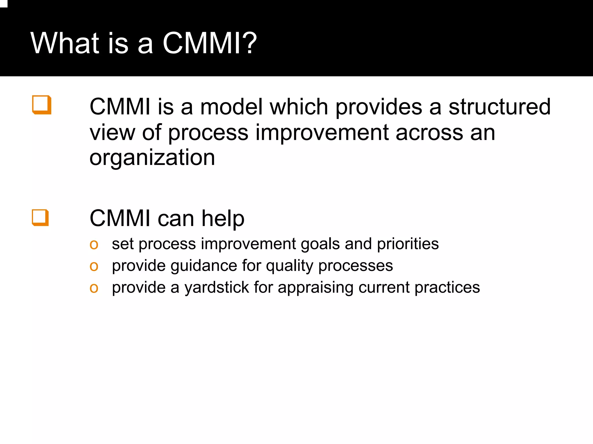 What is a CMMI?

   CMMI is a model which provides a structured
   view of process improvement across an
   organization

   CMMI can help
   o set process improvement goals and priorities
   o provide guidance for quality processes
   o provide a yardstick for appraising current practices
 