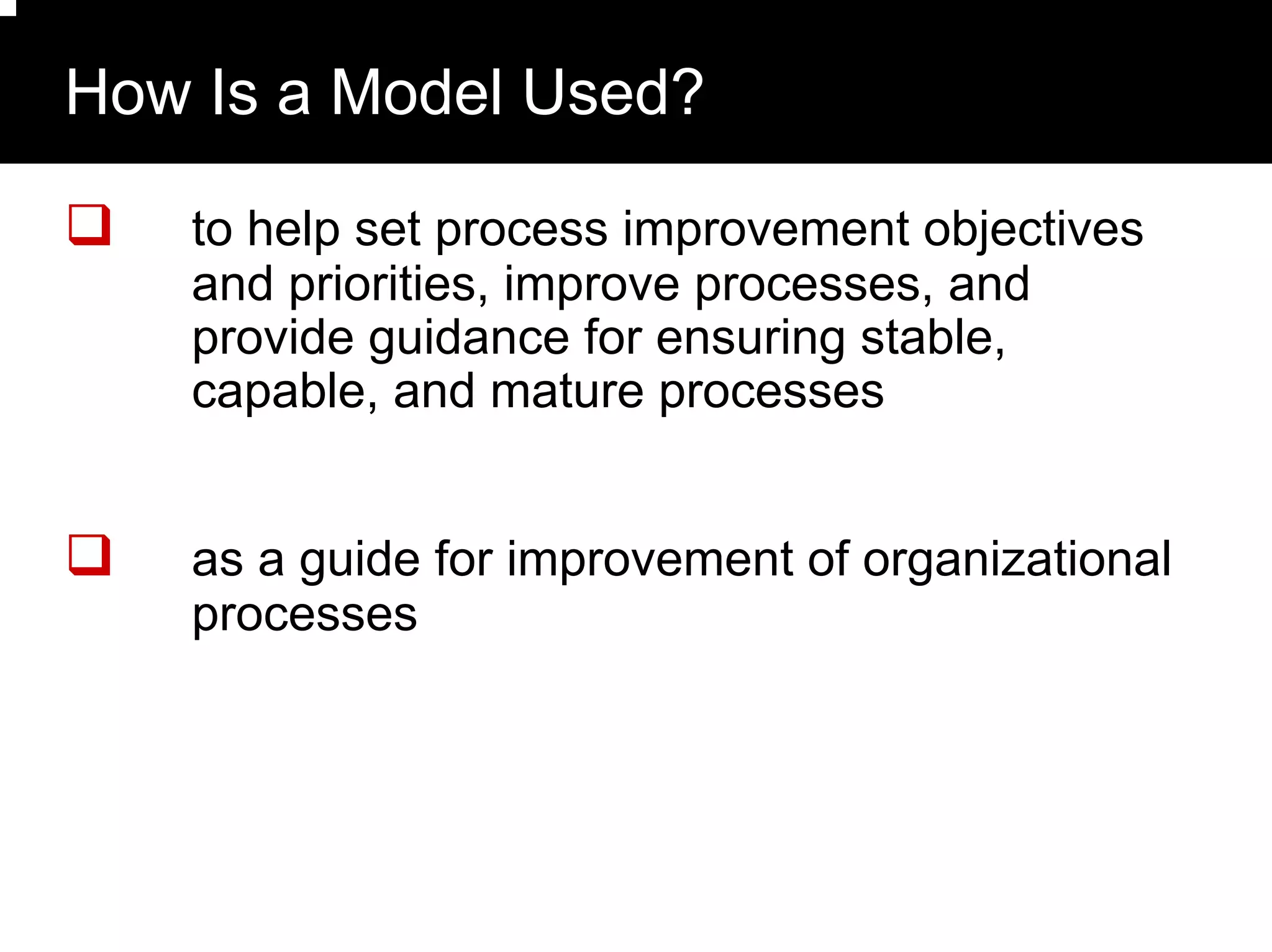 How Is a Model Used?

   to help set process improvement objectives
   and priorities, improve processes, and
   provide guidance for ensuring stable,
   capable, and mature processes


   as a guide for improvement of organizational
   processes
 