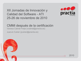 2010
XII Jornadas de Innovación y
Calidad del Software - ATI
25-26 de noviembre de 2010
CMMI después de la certificación
Vanesa Cabral Freije (vcabral@practia.es)
JuanJo Cukier (jcukier@practia.es)
 