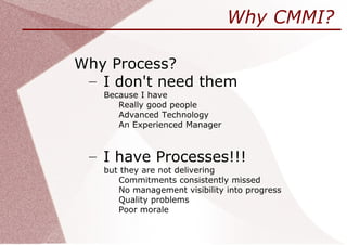 Why CMMI?

Why Process?
 – I don't need them
   Because I have
      Really good people
      Advanced Technology
      An Experienced Manager



 – I have Processes!!!
   but they are not delivering
      Commitments consistently missed
      No management visibility into progress
      Quality problems
      Poor morale
 