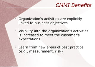 CMMI Benefits


    Organization's activities are explicitly
    linked to business objectives


    Visibility into the organization's activities
    is increased to meet the customer's
    expectations


    Learn from new areas of best practice
    (e.g., measurement, risk)
 