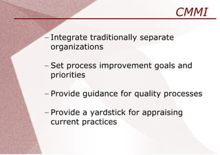 CMMI

– Integrate traditionally separate
  organizations

– Set process improvement goals and
  priorities

– Provide guidance for quality processes

– Provide a yardstick for appraising
  current practices
 
