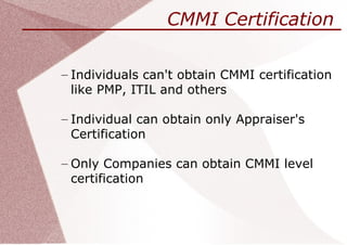 CMMI Certification

– Individuals can't obtain CMMI certification
  like PMP, ITIL and others

– Individual can obtain only Appraiser's
  Certification

– Only Companies can obtain CMMI level
  certification
 