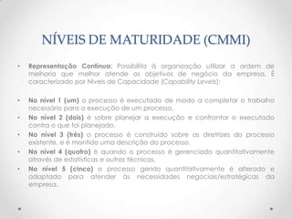 NÍVEIS DE MATURIDADE (CMMI)
•   Representação Contínua: Possibilita à organização utilizar a ordem de
    melhoria que melhor atende os objetivos de negócio da empresa. É
    caracterizado por Níveis de Capacidade (Capability Levels):

•   No nível 1 (um) o processo é executado de modo a completar o trabalho
    necessário para a execução de um processo.
•   No nível 2 (dois) é sobre planejar a execução e confrontar o executado
    contra o que foi planejado.
•   No nível 3 (três) o processo é construído sobre as diretrizes do processo
    existente, e é mantido uma descrição do processo.
•   No nível 4 (quatro) é quando o processo é gerenciado quantitativamente
    através de estatísticas e outras técnicas.
•   No nível 5 (cinco) o processo gerido quantitativamente é alterado e
    adaptado para atender às necessidades negociais/estratégicas da
    empresa.
 