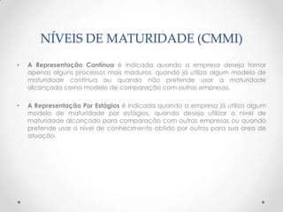 NÍVEIS DE MATURIDADE (CMMI)
•   A Representação Contínua é indicada quando a empresa deseja tornar
    apenas alguns processos mais maduros, quando já utiliza algum modelo de
    maturidade contínua ou quando não pretende usar a maturidade
    alcançada como modelo de comparação com outras empresas.

•   A Representação Por Estágios é indicada quando a empresa já utiliza algum
    modelo de maturidade por estágios, quando deseja utilizar o nível de
    maturidade alcançado para comparação com outras empresas ou quando
    pretende usar o nível de conhecimento obtido por outros para sua área de
    atuação.
 