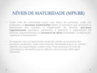 NÍVEIS DE MATURIDADE (MPS.BR)
•   Cada nível de maturidade possui suas áreas de processos, onde são
    analisados os processos fundamentais (todos os processos que envolvem a
    elaboração dos requisitos e implantação do sistema), processos
    organizacionais (processos pertinentes a gerencia e organização da
    estrutura organizacional) e os processos de apoio (qualidade, configuração,
    validação e treinamento).

•   Em seguida vem a Capacidade, onde são obtidos os resultados dos
    processos analisados, onde cada nível de maturidade possui um número
    definido de capacidades a serem vistos. Para alcançar um nível de
    maturidade é necessário que os atributos dos processos (AP) sejam
    atendidos.
 