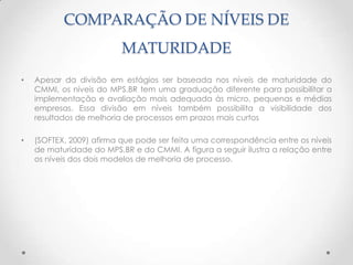 COMPARAÇÃO DE NÍVEIS DE
                          MATURIDADE
•   Apesar da divisão em estágios ser baseada nos níveis de maturidade do
    CMMI, os níveis do MPS.BR tem uma graduação diferente para possibilitar a
    implementação e avaliação mais adequada às micro, pequenas e médias
    empresas. Essa divisão em níveis também possibilita a visibilidade dos
    resultados de melhoria de processos em prazos mais curtos

•   (SOFTEX, 2009) afirma que pode ser feita uma correspondência entre os níveis
    de maturidade do MPS.BR e do CMMI. A figura a seguir ilustra a relação entre
    os níveis dos dois modelos de melhoria de processo.
 
