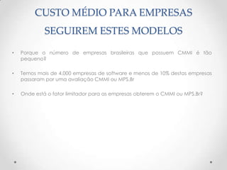 CUSTO MÉDIO PARA EMPRESAS
             SEGUIREM ESTES MODELOS

•   Porque o número de empresas brasileiras que possuem CMMI é tão
    pequeno?

•   Temos mais de 4.000 empresas de software e menos de 10% destas empresas
    passaram por uma avaliação CMMI ou MPS.Br

•   Onde está o fator limitador para as empresas obterem o CMMI ou MPS.Br?
 