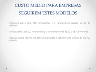 CUSTO MÉDIO PARA EMPRESAS
             SEGUIREM ESTES MODELOS

•   Pequeno porte (até 100 funcionários ) e faturamento abaixo de R$ 50
    milhões.

•   Médio porte (até 500 funcionários) e faturamento de R$ 50 a R$ 100 milhões.

•   Grande porte (acima de 500 funcionários) e faturamento acima de R$ 100
    milhões.
 