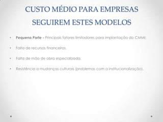 CUSTO MÉDIO PARA EMPRESAS
             SEGUIREM ESTES MODELOS
•   Pequeno Porte - Principais fatores limitadores para implantação do CMMI:

•   Falta de recursos financeiros.

•   Falta de mão de obra especializada.

•   Resistência a mudanças culturais (problemas com a institucionalização).
 