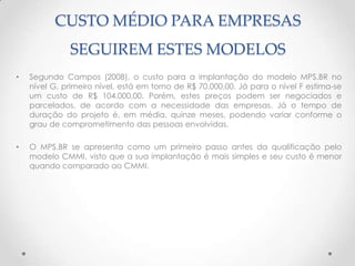 CUSTO MÉDIO PARA EMPRESAS
              SEGUIREM ESTES MODELOS
•   Segundo Campos (2008), o custo para a implantação do modelo MPS.BR no
    nível G, primeiro nível, está em torno de R$ 70.000,00. Já para o nível F estima-se
    um custo de R$ 104.000,00. Porém, estes preços podem ser negociados e
    parcelados, de acordo com a necessidade das empresas. Já o tempo de
    duração do projeto é, em média, quinze meses, podendo variar conforme o
    grau de comprometimento das pessoas envolvidas.

•   O MPS.BR se apresenta como um primeiro passo antes da qualificação pelo
    modelo CMMI, visto que a sua implantação é mais simples e seu custo é menor
    quando comparado ao CMMI.
 