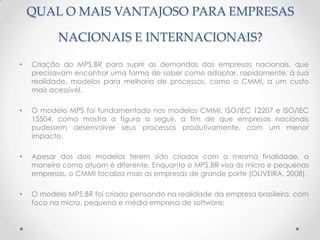 QUAL O MAIS VANTAJOSO PARA EMPRESAS

           NACIONAIS E INTERNACIONAIS?

•   Criação do MPS.BR para suprir as demandas das empresas nacionais, que
    precisavam encontrar uma forma de saber como adaptar, rapidamente, à sua
    realidade, modelos para melhoria de processos, como o CMMI, a um custo
    mais acessível.

•   O modelo MPS foi fundamentado nos modelos CMMI, ISO/IEC 12207 e ISO/IEC
    15504, como mostra a figura a seguir, a fim de que empresas nacionais
    pudessem desenvolver seus processos produtivamente, com um menor
    impacto.

•   Apesar dos dois modelos terem sido criados com a mesma finalidade, a
    maneira como atuam é diferente. Enquanto o MPS.BR visa às micro e pequenas
    empresas, o CMMI focaliza mais as empresas de grande porte (OLIVEIRA, 2008).

•   O modelo MPS.BR foi criado pensando na realidade da empresa brasileira, com
    foco na micro, pequena e média empresa de software;
 