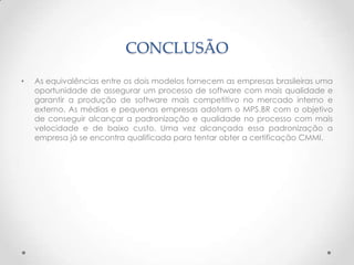 CONCLUSÃO
•   As equivalências entre os dois modelos fornecem as empresas brasileiras uma
    oportunidade de assegurar um processo de software com mais qualidade e
    garantir a produção de software mais competitivo no mercado interno e
    externo. As médias e pequenas empresas adotam o MPS.BR com o objetivo
    de conseguir alcançar a padronização e qualidade no processo com mais
    velocidade e de baixo custo. Uma vez alcançada essa padronização a
    empresa já se encontra qualificada para tentar obter a certificação CMMI.
 