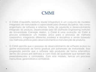 CMMI
•   O CMMI (Capability Maturity Model Integration) é um conjunto de modelos
    integrados de maturidade e capacidade para diversas disciplinas, tais como:
    engenharia de software e sistemas, fontes de aquisição e desenvolvimento
    integrado do produto. Desenvolvido pelo SEI (Software Engineering Institute)
    da Universidade Carnegie Mellon, o CMMI é uma evolução do CMM e
    procura estabelecer um modelo único para o processo de melhoria
    corporativo, integrando diferentes modelos e disciplinas e sendo baseado
    nas melhores práticas para desenvolvimento e manutenção de produtos

•   O CMMI permite que o processo de desenvolvimento de software evolua ou
    ganhe maturidade de forma gradual, por patamares de maturidade. Essa
    progressão permite que o software seja produzido de forma sistemática,
    dentro dos prazos pré-definidos e com níveis de qualidade que também são
    preestabelecidos e controlados. Com este modelo, tem-se um processo
    mensurável, gerenciável e controlável.
 