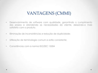 VANTAGENS (CMMI)
•   Desenvolvimento de software com qualidade, garantindo o cumprimento
    dos prazos e atendendo as necessidades do cliente, deixando-o mais
    satisfeito com o produto.

•   Eliminação de inconsistências e redução de duplicidade;

•   Utilização de terminologia comum e estilo consistente;

•   Consistências com a norma ISO/SEC 15504
 