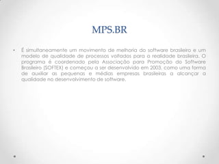 MPS.BR
•   É simultaneamente um movimento de melhoria do software brasileiro e um
    modelo de qualidade de processos voltados para a realidade brasileira. O
    programa é coordenado pela Associação para Promoção do Software
    Brasileiro (SOFTEX) e começou a ser desenvolvido em 2003, como uma forma
    de auxiliar as pequenas e médias empresas brasileiras a alcançar a
    qualidade no desenvolvimento de software.
 