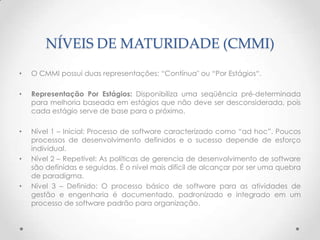 NÍVEIS DE MATURIDADE (CMMI)
•   O CMMI possui duas representações: “Contínua" ou “Por Estágios“.

•   Representação Por Estágios: Disponibiliza uma seqüência pré-determinada
    para melhoria baseada em estágios que não deve ser desconsiderada, pois
    cada estágio serve de base para o próximo.

•   Nível 1 – Inicial: Processo de software caracterizado como “ad hoc”. Poucos
    processos de desenvolvimento definidos e o sucesso depende de esforço
    individual.
•   Nível 2 – Repetível: As políticas de gerencia de desenvolvimento de software
    são definidas e seguidas. É o nível mais difícil de alcançar por ser uma quebra
    de paradigma.
•   Nível 3 – Definido: O processo básico de software para as atividades de
    gestão e engenharia é documentado, padronizado e integrado em um
    processo de software padrão para organização.
 