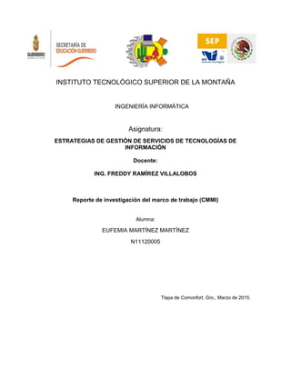 INSTITUTO TECNOLÓGICO SUPERIOR DE LA MONTAÑA
INGENIERÍA INFORMÁTICA
Asignatura:
ESTRATEGIAS DE GESTIÓN DE SERVICIOS DE TECNOLOGÍAS DE
INFORMACIÓN
Docente:
ING. FREDDY RAMÍREZ VILLALOBOS
Reporte de investigación del marco de trabajo (CMMI)
Alumna:
EUFEMIA MARTÍNEZ MARTÍNEZ
N11120005
Tlapa de Comonfort, Gro., Marzo de 2015.
 