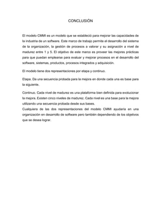 CONCLUSIÓN
El modelo CMMI es un modelo que se estableció para mejorar las capacidades de
la industria de un software. Este marco de trabajo permite el desarrollo del sistema
de la organización, la gestión de procesos a valorar y su asignación a nivel de
madurez entre 1 y 5. El objetivo de este marco es proveer las mejores prácticas
para que puedan emplearse para evaluar y mejorar procesos en el desarrollo del
software, sistemas, productos, procesos integrados y adquisición.
El modelo tiene dos representaciones por etapa y continuo.
Etapa. Da una secuencia probada para la mejora en donde cada una es base para
la siguiente.
Continuo. Cada nivel de madurez es una plataforma bien definida para evolucionar
la mejora. Existen cinco niveles de madurez. Cada nivel es una base para la mejora
utilizando una secuencia probada desde sus bases.
Cualquiera de las dos representaciones del modelo CMMI ayudaría en una
organización en desarrollo de software pero también dependiendo de los objetivos
que se desea lograr.
 