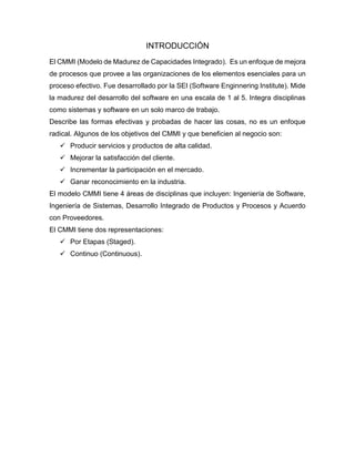 INTRODUCCIÓN
El CMMI (Modelo de Madurez de Capacidades Integrado). Es un enfoque de mejora
de procesos que provee a las organizaciones de los elementos esenciales para un
proceso efectivo. Fue desarrollado por la SEI (Software Enginnering Institute). Mide
la madurez del desarrollo del software en una escala de 1 al 5. Integra disciplinas
como sistemas y software en un solo marco de trabajo.
Describe las formas efectivas y probadas de hacer las cosas, no es un enfoque
radical. Algunos de los objetivos del CMMI y que beneficien al negocio son:
 Producir servicios y productos de alta calidad.
 Mejorar la satisfacción del cliente.
 Incrementar la participación en el mercado.
 Ganar reconocimiento en la industria.
El modelo CMMI tiene 4 áreas de disciplinas que incluyen: Ingeniería de Software,
Ingeniería de Sistemas, Desarrollo Integrado de Productos y Procesos y Acuerdo
con Proveedores.
El CMMI tiene dos representaciones:
 Por Etapas (Staged).
 Continuo (Continuous).
 