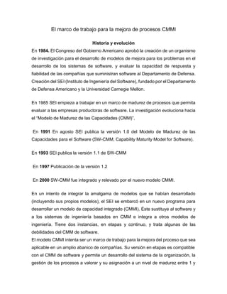 El marco de trabajo para la mejora de procesos CMMI
Historia y evolución
En 1984. El Congreso del Gobierno Americano aprobó la creación de un organismo
de investigación para el desarrollo de modelos de mejora para los problemas en el
desarrollo de los sistemas de software, y evaluar la capacidad de respuesta y
fiabilidad de las compañías que suministran software al Departamento de Defensa.
Creación del SEI (Instituto de Ingeniería del Software), fundado por el Departamento
de Defensa Americano y la Universidad Carnegie Mellon.
En 1985 SEI empieza a trabajar en un marco de madurez de procesos que permita
evaluar a las empresas productoras de software. La investigación evoluciona hacia
el “Modelo de Madurez de las Capacidades (CMM)”.
En 1991 En agosto SEI publica la versión 1.0 del Modelo de Madurez de las
Capacidades para el Software (SW-CMM, Capability Maturity Model for Software).
En 1993 SEI publica la versión 1.1 de SW-CMM
En 1997 Publicación de la versión 1.2
En 2000 SW-CMM fue integrado y relevado por el nuevo modelo CMMI.
En un intento de integrar la amalgama de modelos que se habían desarrollado
(incluyendo sus propios modelos), el SEI se embarcó en un nuevo programa para
desarrollar un modelo de capacidad integrado (CMMI). Éste sustituye al software y
a los sistemas de ingeniería basados en CMM e integra a otros modelos de
ingeniería. Tiene dos instancias, en etapas y continuo, y trata algunas de las
debilidades del CMM de software.
El modelo CMMI intenta ser un marco de trabajo para la mejora del proceso que sea
aplicable en un amplio abanico de compañías. Su versión en etapas es compatible
con el CMM de software y permite un desarrollo del sistema de la organización, la
gestión de los procesos a valorar y su asignación a un nivel de madurez entre 1 y
 