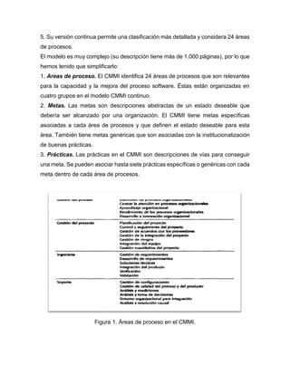 5. Su versión continua permite una clasificación más detallada y considera 24 áreas
de procesos.
El modelo es muy complejo (su descripción tiene más de 1.000 páginas), por lo que
hemos tenido que simplificarlo:
1. Areas de proceso. El CMMI identifica 24 áreas de procesos que son relevantes
para la capacidad y la mejora del proceso software. Éstas están organizadas en
cuatro grupos en el modelo CMMI continuo.
2. Metas. Las metas son descripciones abstractas de un estado deseable que
debería ser alcanzado por una organización. El CMMI tiene metas específicas
asociadas a cada área de procesos y que definen el estado deseable para esta
área. También tiene metas genéricas que son asociadas con la institucionalización
de buenas prácticas.
3. Prácticas. Las prácticas en el CMMI son descripciones de vías para conseguir
una meta. Se pueden asociar hasta siete prácticas específicas o genéricas con cada
meta dentro de cada área de procesos.
Figura 1. Áreas de proceso en el CMMI.
 