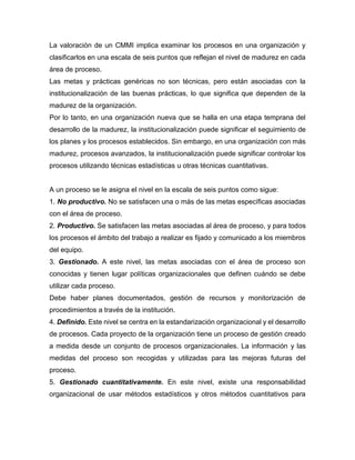 La valoración de un CMMI implica examinar los procesos en una organización y
clasificarlos en una escala de seis puntos que reflejan el nivel de madurez en cada
área de proceso.
Las metas y prácticas genéricas no son técnicas, pero están asociadas con la
institucionalización de las buenas prácticas, lo que significa que dependen de la
madurez de la organización.
Por lo tanto, en una organización nueva que se halla en una etapa temprana del
desarrollo de la madurez, la institucionalización puede significar el seguimiento de
los planes y los procesos establecidos. Sin embargo, en una organización con más
madurez, procesos avanzados, la institucionalización puede significar controlar los
procesos utilizando técnicas estadísticas u otras técnicas cuantitativas.
A un proceso se le asigna el nivel en la escala de seis puntos como sigue:
1. No productivo. No se satisfacen una o más de las metas específicas asociadas
con el área de proceso.
2. Productivo. Se satisfacen las metas asociadas al área de proceso, y para todos
los procesos el ámbito del trabajo a realizar es fijado y comunicado a los miembros
del equipo.
3. Gestionado. A este nivel, las metas asociadas con el área de proceso son
conocidas y tienen lugar políticas organizacionales que definen cuándo se debe
utilizar cada proceso.
Debe haber planes documentados, gestión de recursos y monitorización de
procedimientos a través de la institución.
4. Definido. Este nivel se centra en la estandarización organizacional y el desarrollo
de procesos. Cada proyecto de la organización tiene un proceso de gestión creado
a medida desde un conjunto de procesos organizacionales. La información y las
medidas del proceso son recogidas y utilizadas para las mejoras futuras del
proceso.
5. Gestionado cuantitativamente. En este nivel, existe una responsabilidad
organizacional de usar métodos estadísticos y otros métodos cuantitativos para
 