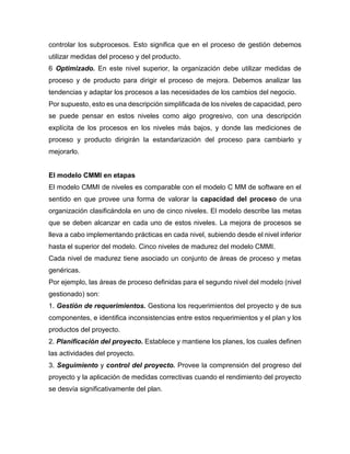 controlar los subprocesos. Esto significa que en el proceso de gestión debemos
utilizar medidas del proceso y del producto.
6 Optimizado. En este nivel superior, la organización debe utilizar medidas de
proceso y de producto para dirigir el proceso de mejora. Debemos analizar las
tendencias y adaptar los procesos a las necesidades de los cambios del negocio.
Por supuesto, esto es una descripción simplificada de los niveles de capacidad, pero
se puede pensar en estos niveles como algo progresivo, con una descripción
explícita de los procesos en los niveles más bajos, y donde las mediciones de
proceso y producto dirigirán la estandarización del proceso para cambiarlo y
mejorarlo.
El modelo CMMI en etapas
El modelo CMMI de niveles es comparable con el modelo C MM de software en el
sentido en que provee una forma de valorar la capacidad del proceso de una
organización clasificándola en uno de cinco niveles. El modelo describe las metas
que se deben alcanzar en cada uno de estos niveles. La mejora de procesos se
lleva a cabo implementando prácticas en cada nivel, subiendo desde el nivel inferior
hasta el superior del modelo. Cinco niveles de madurez del modelo CMMI.
Cada nivel de madurez tiene asociado un conjunto de áreas de proceso y metas
genéricas.
Por ejemplo, las áreas de proceso definidas para el segundo nivel del modelo (nivel
gestionado) son:
1. Gestión de requerimientos. Gestiona los requerimientos del proyecto y de sus
componentes, e identifica inconsistencias entre estos requerimientos y el plan y los
productos del proyecto.
2. Planificación del proyecto. Establece y mantiene los planes, los cuales definen
las actividades del proyecto.
3. Seguimiento y control del proyecto. Provee la comprensión del progreso del
proyecto y la aplicación de medidas correctivas cuando el rendimiento del proyecto
se desvía significativamente del plan.
 