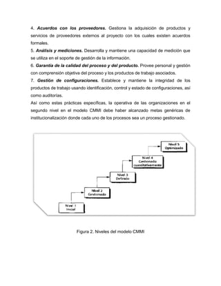 4. Acuerdos con los proveedores. Gestiona la adquisición de productos y
servicios de proveedores extemos al proyecto con los cuales existen acuerdos
formales.
5. Análisis y mediciones. Desarrolla y mantiene una capacidad de medición que
se utiliza en el soporte de gestión de la información.
6. Garantía de la calidad del proceso y del producto. Provee personal y gestión
con comprensión objetiva del proceso y los productos de trabajo asociados.
7. Gestión de configuraciones. Establece y mantiene la integridad de los
productos de trabajo usando identificación, control y estado de configuraciones, así
como auditorías.
Así como estas prácticas específicas, la operativa de las organizaciones en el
segundo nivel en el modelo CMMI debe haber alcanzado metas genéricas de
institucionalización donde cada uno de los procesos sea un proceso gestionado.
Figura 2. Niveles del modelo CMMI
 