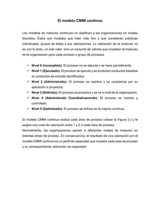 El modelo CMMI continuo
Los modelos de madurez continuos no clasifican a las organizaciones en niveles
discretos. Éstos son modelos que hilan más fino y que consideran prácticas
individuales, grupos de éstas y sus valoraciones. La valoración de la madurez no
es, por lo tanto, un solo valor, sino un conjunto de valores que muestran la madurez
de la organización para cada proceso o grupo de procesos.
 Nivel 0 (incompleto): El proceso no se ejecuta o se hace parcialmente.
 Nivel 1 (Ejecutado): El proceso se ejecuta y se producen productos basados
en productos de entrada identificados.
 Nivel 2 (Administrado): El proceso es reactivo y se caracteriza por su
aplicación a proyectos.
 Nivel 3 (Definido): El proceso es proactivo y se ve a nivel de la organización.
 Nivel 4 (Administrado Cuantitativamente): El proceso es medido y
controlado.
 Nivel 5 (Optimizado): El proceso se enfoca en la mejora continua.
El modelo CMMI continuo evalúa cada área de proceso (véase la Figura 3.) y le
asigna una nivel de valoración entre 1 y 6 a cada área de proceso.
Normalmente, las organizaciones operan a diferentes niveles de madurez en
distintas áreas de proceso. En consecuencia, el resultado de una valoración con el
modelo CMMI continuo es un perfil de capacidad que muestra cada área de proceso
y su correspondiente valoración de capacidad.
 