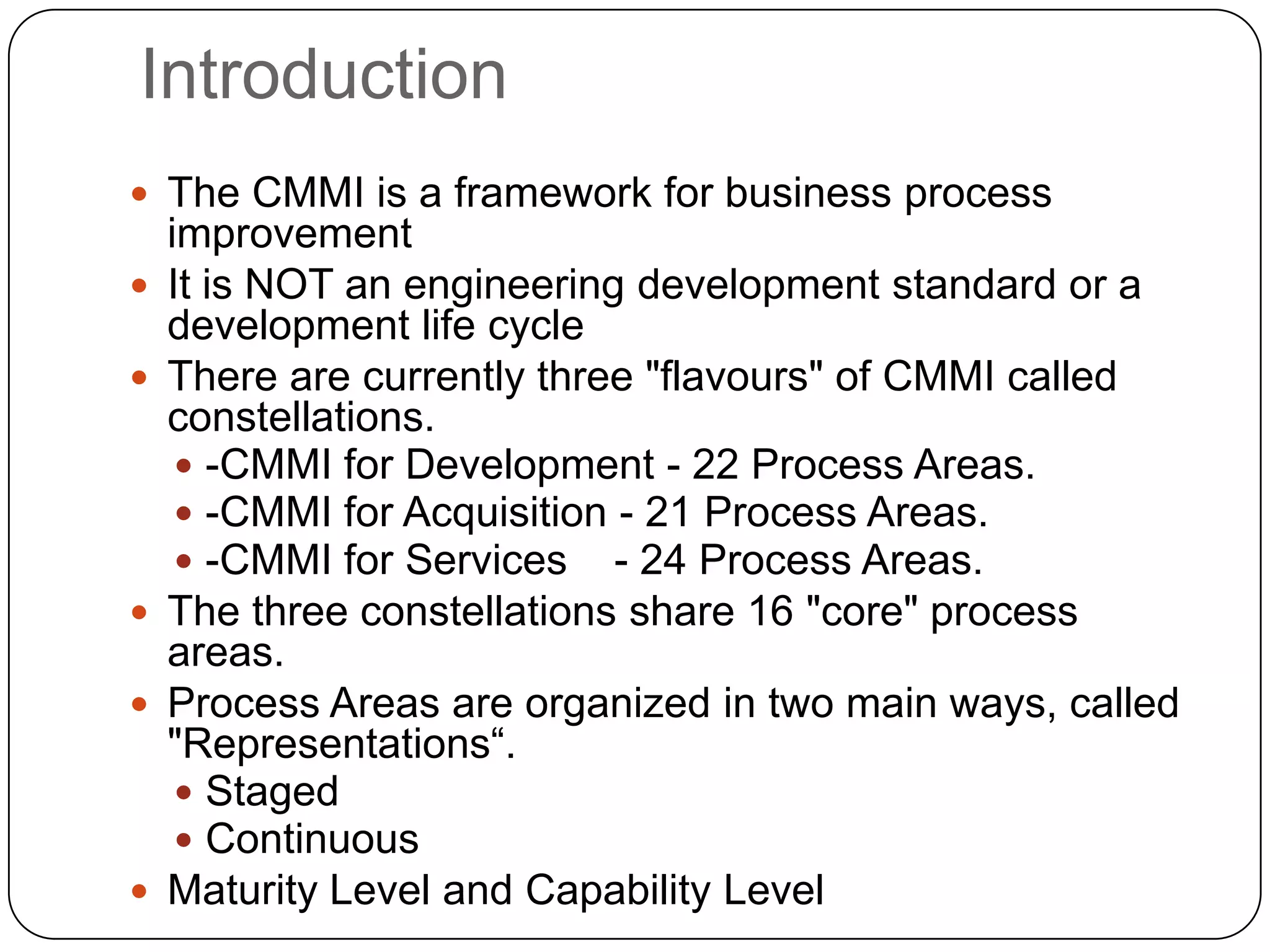 IntroductionThe CMMI is a framework for business process improvementIt is NOT an engineering development standard or a development life cycleThere are currently three &quot;flavours&quot; of CMMI called constellations.  -CMMI for Development - 22 Process Areas.-CMMI for Acquisition - 21 Process Areas.-CMMI for Services    - 24 Process Areas.The three constellations share 16 &quot;core&quot; process areas.Process Areas are organized in two main ways, called &quot;Representations“.StagedContinuous Maturity Level and Capability Level