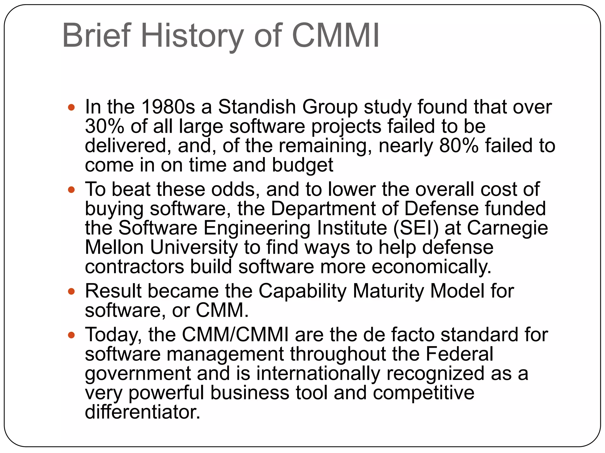 Brief History of CMMIIn the 1980s a Standish Group study found that over 30% of all large software projects failed to be delivered, and, of the remaining, nearly 80% failed to come in on time and budgetTo beat these odds, and to lower the overall cost of buying software, the Department of Defense funded the Software Engineering Institute (SEI) at Carnegie Mellon University to find ways to help defense contractors build software more economically.Result became the Capability Maturity Model for software, or CMM.Today, the CMM/CMMI are the de facto standard for software management throughout the Federal government and is internationally recognized as a very powerful business tool and competitive differentiator.