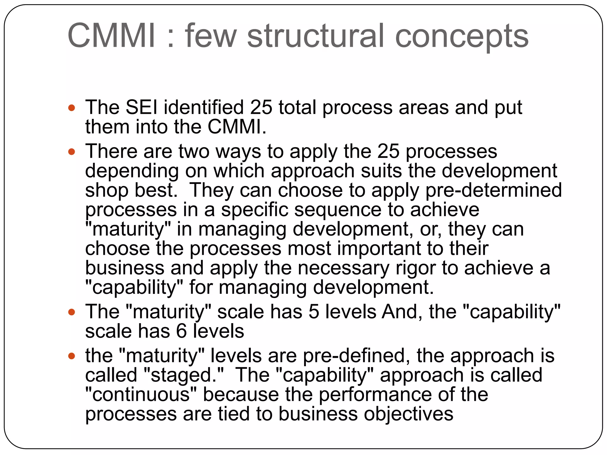 CMMI : few structural conceptsThe SEI identified 25 total process areas and put them into the CMMI.  There are two ways to apply the 25 processes depending on which approach suits the development shop best.  They can choose to apply pre-determined processes in a specific sequence to achieve &quot;maturity&quot; in managing development, or, they can choose the processes most important to their business and apply the necessary rigor to achieve a &quot;capability&quot; for managing development.The &quot;maturity&quot; scale has 5 levels And, the &quot;capability&quot; scale has 6 levelsthe &quot;maturity&quot; levels are pre-defined, the approach is called &quot;staged.&quot;  The &quot;capability&quot; approach is called &quot;continuous&quot; because the performance of the processes are tied to business objectives 