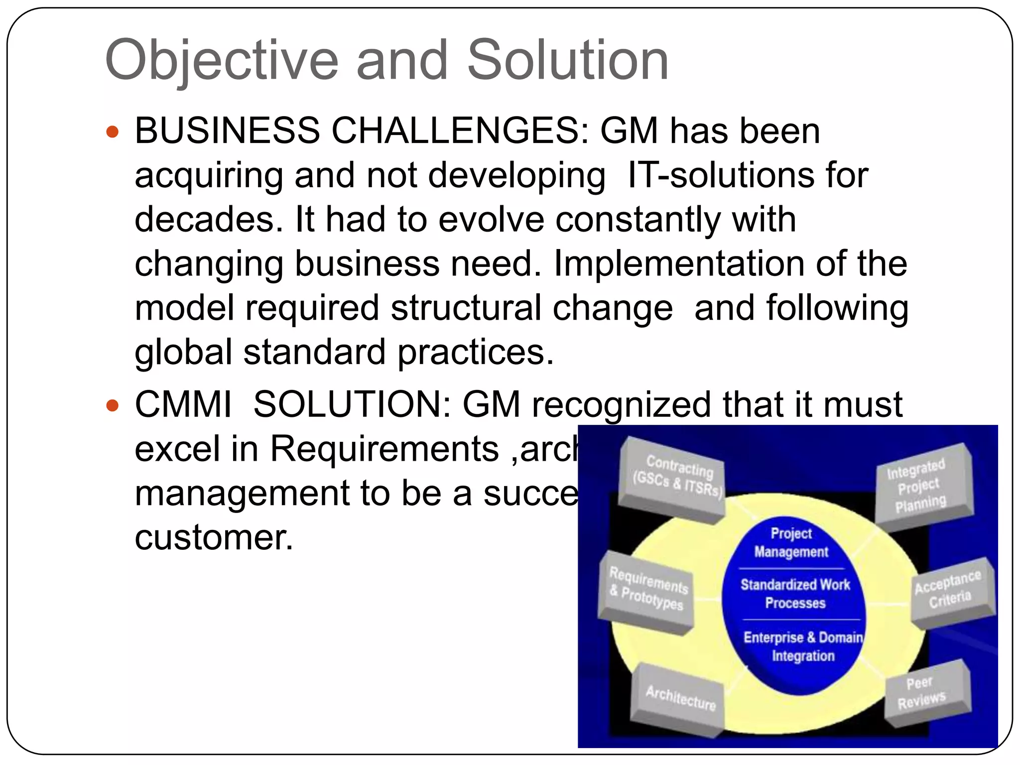 Objective and Solution BUSINESS CHALLENGES: GM has been acquiring and not developing  IT-solutions for decades. It had to evolve constantly with changing business need. Implementation of the model required structural change  and following global standard practices.CMMI  SOLUTION: GM recognized that it must excel in Requirements ,architecture and Project management to be a successful acquirer and customer.